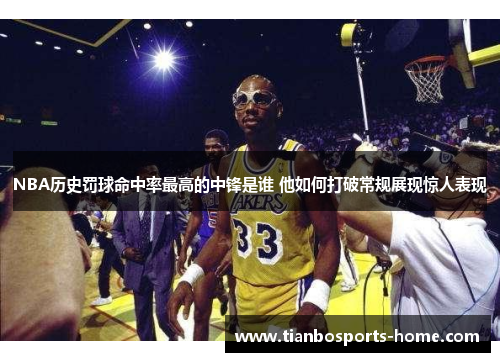 NBA历史罚球命中率最高的中锋是谁 他如何打破常规展现惊人表现